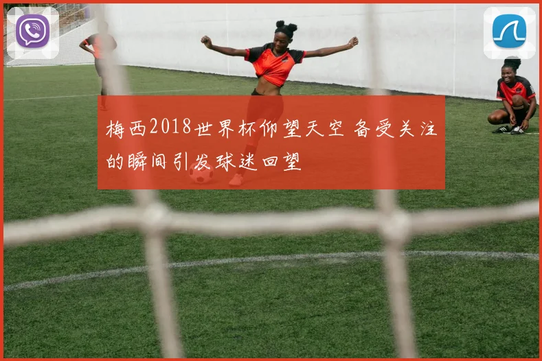 梅西2018世界杯仰望天空 备受关注的瞬间引发球迷回望