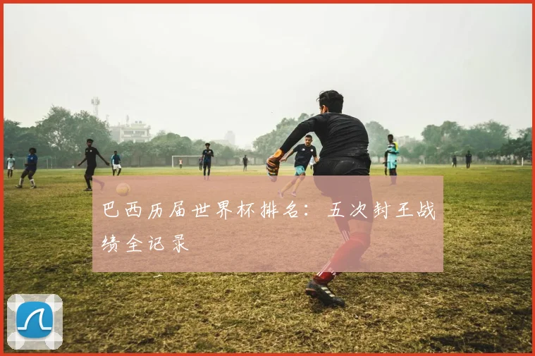 巴西历届世界杯排名：五次封王战绩全记录