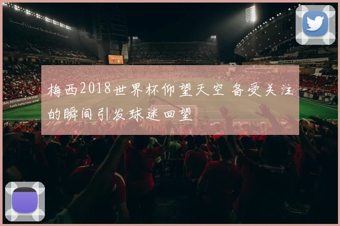 梅西2018世界杯仰望天空 备受关注的瞬间引发球迷回望