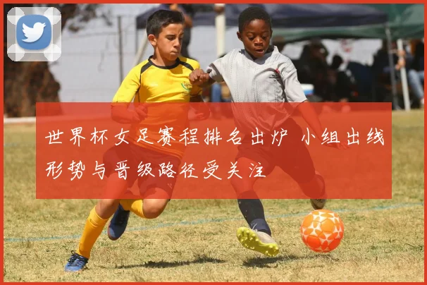 世界杯女足赛程排名出炉 小组出线形势与晋级路径受关注