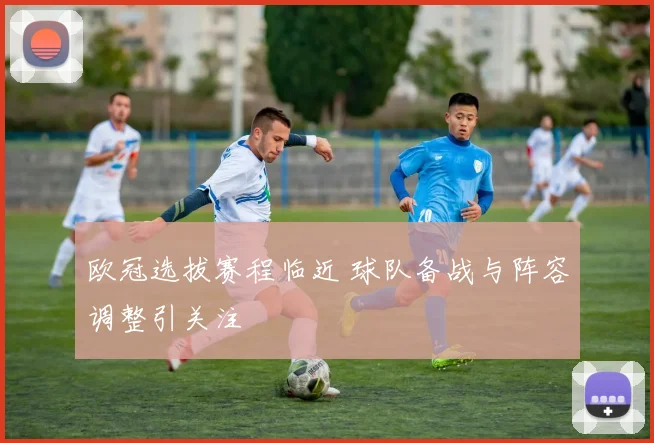 欧冠选拔赛程临近 球队备战与阵容调整引关注